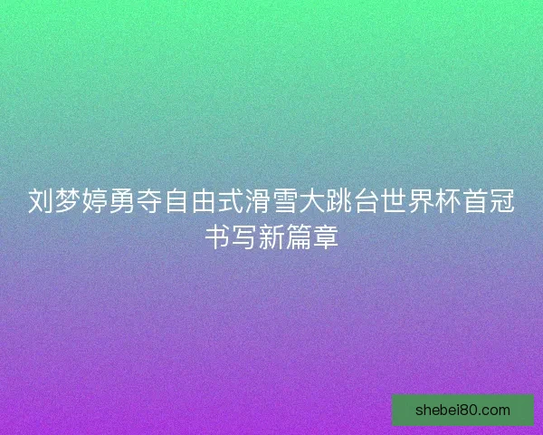 刘梦婷勇夺自由式滑雪大跳台世界杯首冠书写新篇章