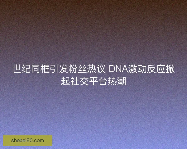 世纪同框引发粉丝热议 DNA激动反应掀起社交平台热潮