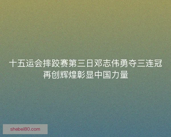 十五运会摔跤赛第三日邓志伟勇夺三连冠再创辉煌彰显中国力量