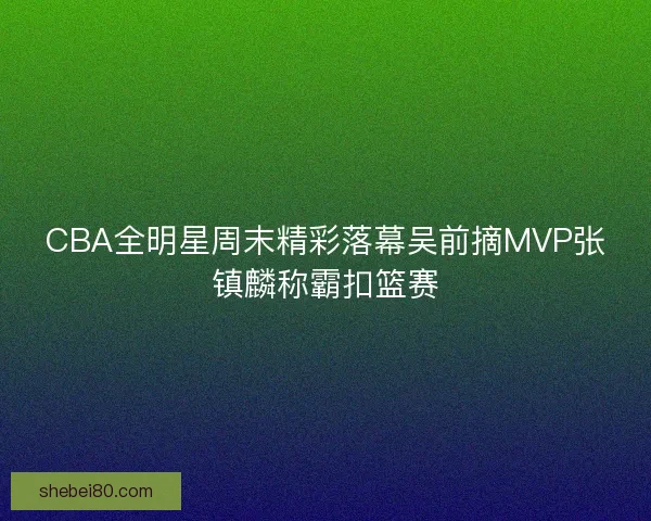 CBA全明星周末精彩落幕吴前摘MVP张镇麟称霸扣篮赛