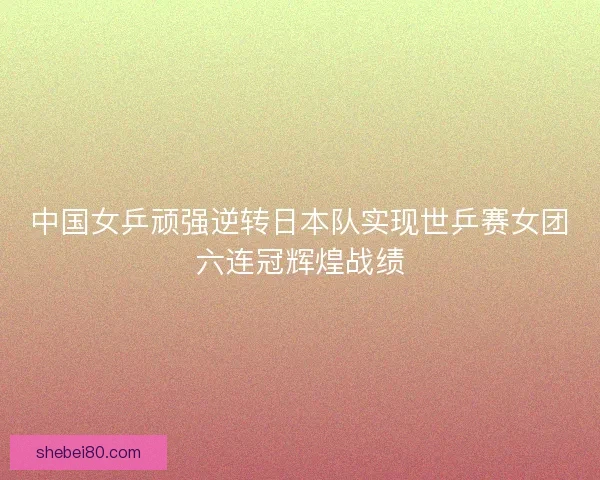 中国女乒顽强逆转日本队实现世乒赛女团六连冠辉煌战绩