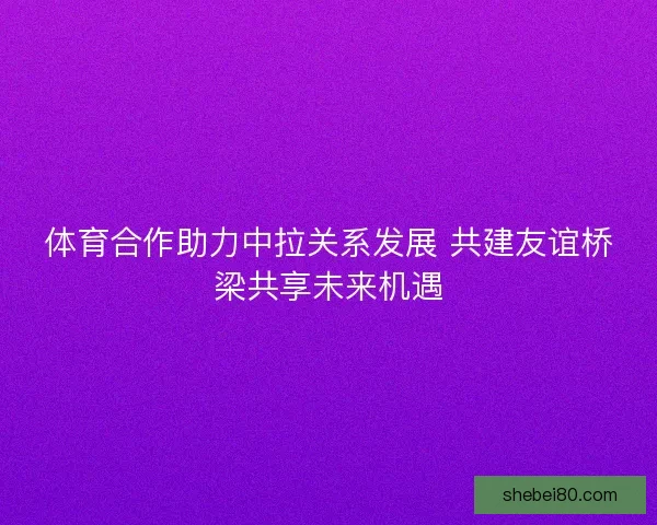 体育合作助力中拉关系发展 共建友谊桥梁共享未来机遇